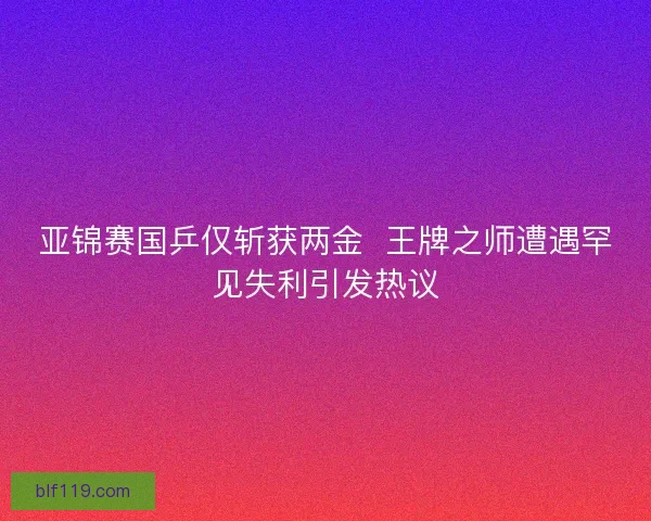 亚锦赛国乒仅斩获两金  王牌之师遭遇罕见失利引发热议