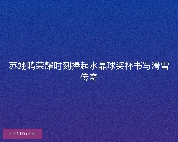 苏翊鸣荣耀时刻捧起水晶球奖杯书写滑雪传奇