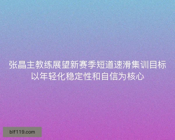 张晶主教练展望新赛季短道速滑集训目标以年轻化稳定性和自信为核心