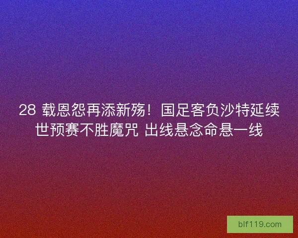 28 载恩怨再添新殇！国足客负沙特延续世预赛不胜魔咒 出线悬念命悬一线