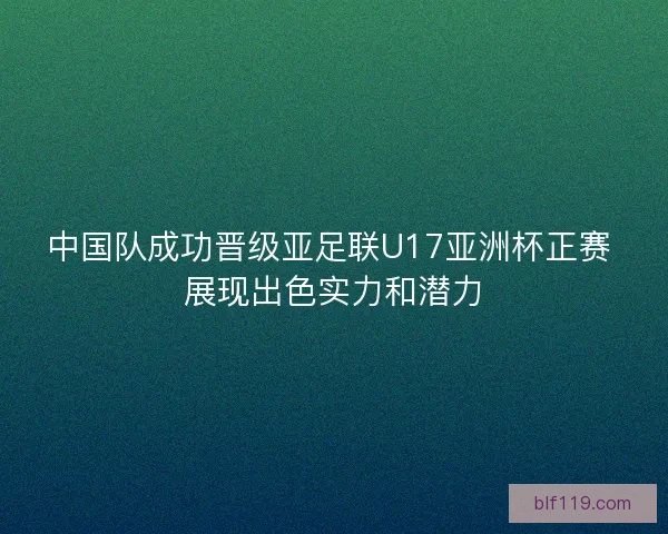中国队成功晋级亚足联U17亚洲杯正赛 展现出色实力和潜力