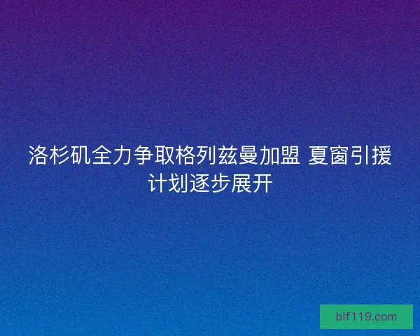 洛杉矶全力争取格列兹曼加盟 夏窗引援计划逐步展开 洛杉矶全力争取格列兹曼加盟 夏窗引援计划逐步展开