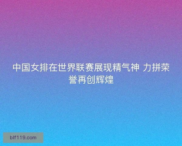 中国女排在世界联赛展现精气神 力拼荣誉再创辉煌 中国女排在世界联赛展现精气神 力拼荣誉再创辉煌