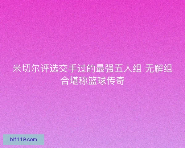 米切尔评选交手过的最强五人组 无解组合堪称篮球传奇 米切尔评选交手过的最强五人组 无解组合堪称篮球传奇