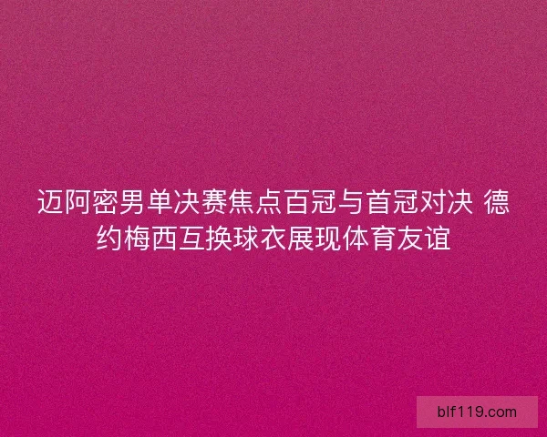 迈阿密男单决赛焦点百冠与首冠对决 德约梅西互换球衣展现体育友谊