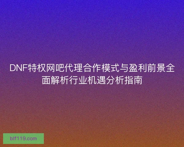 DNF特权网吧代理合作模式与盈利前景全面解析行业机遇分析指南 DNF特权网吧代理合作模式与盈利前景全面解析行业机遇分析指南