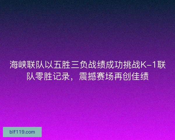 海峡联队以五胜三负战绩成功挑战K-1联队零胜记录，震撼赛场再创佳绩