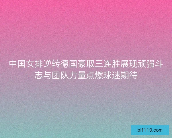 中国女排逆转德国豪取三连胜展现顽强斗志与团队力量点燃球迷期待