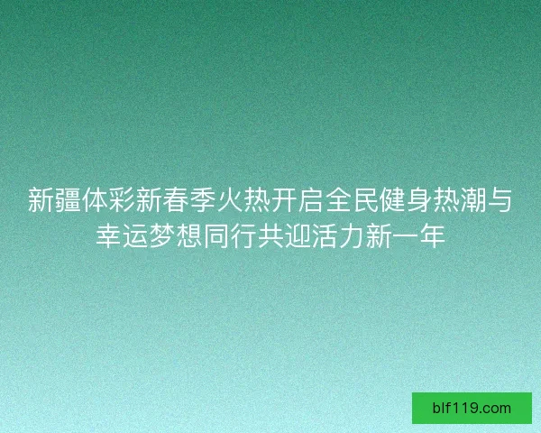 新疆体彩新春季火热开启全民健身热潮与幸运梦想同行共迎活力新一年