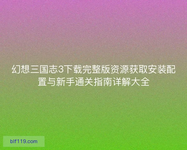幻想三国志3下载完整版资源获取安装配置与新手通关指南详解大全