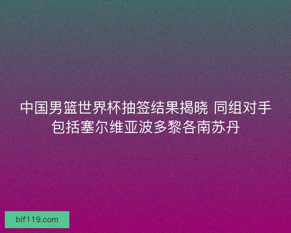 中国男篮世界杯抽签结果揭晓 同组对手包括塞尔维亚波多黎各南苏丹