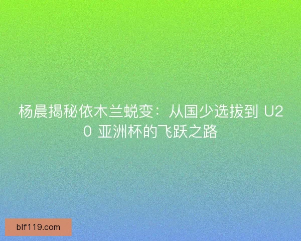 杨晨揭秘依木兰蜕变：从国少选拔到 U20 亚洲杯的飞跃之路